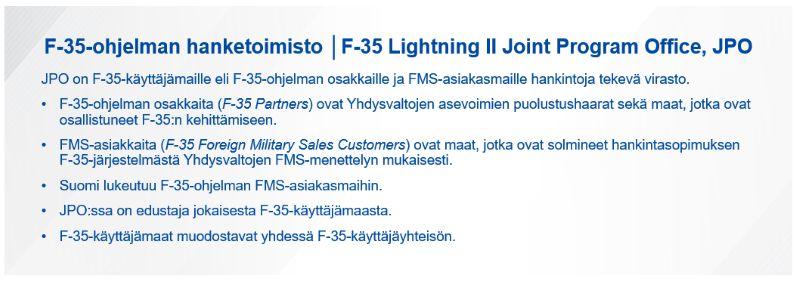 F-35-ohjelman hanketoimisto eli F-35 Lightning II Joint Program Office, JPO. JPO on F-35-käyttäjämaille eli F-35-ohjelman osakkaille ja FMS-asiakasmaille hankintoja tekevä virasto.  F-35-ohjelman osakkaita (F-35 Partners) ovat Yhdysvaltojen asevoimien puolustushaarat sekä maat, jotka ovat osallistuneet F-35:n kehittämiseen. FMS-asiakkaita (F-35 Foreign Military Sales Customers) ovat maat, jotka ovat solmineet hankintasopimuksen F-35-järjestelmästä Yhdysvaltojen FMS-menettelyn mukaisesti. Suomi lukeutuu F-35-ohjelman FMS-asiakasmaihin. JPO:ssa on edustaja jokaisesta F-35-käyttäjämaasta. F-35-käyttäjämaat muodostavat yhdessä F-35-käyttäjäyhteisön.